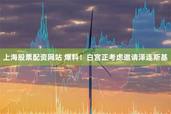 上海股票配资网站 爆料！白宫正考虑邀请泽连斯基