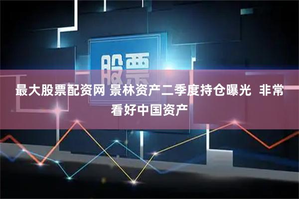 最大股票配资网 景林资产二季度持仓曝光  非常看好中国资产