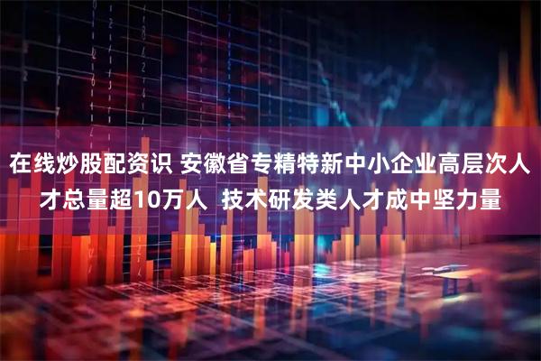 在线炒股配资识 安徽省专精特新中小企业高层次人才总量超10万人  技术研发类人才成中坚力量