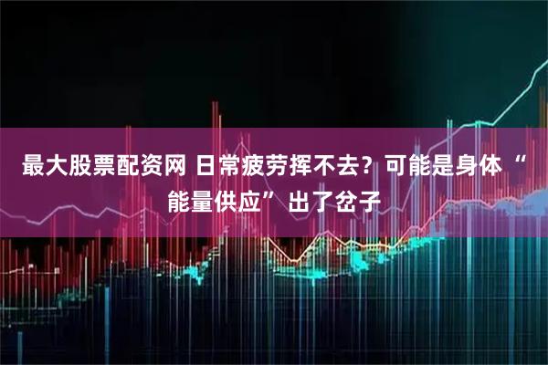最大股票配资网 日常疲劳挥不去？可能是身体 “能量供应” 出了岔子