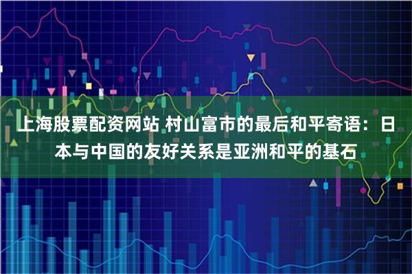 上海股票配资网站 村山富市的最后和平寄语：日本与中国的友好关系是亚洲和平的基石