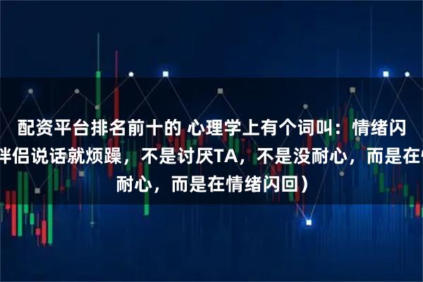配资平台排名前十的 心理学上有个词叫：情绪闪回（听到伴侣说话就烦躁，不是讨厌TA，不是没耐心，而是在情绪闪回）