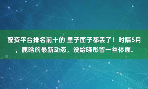 配资平台排名前十的 里子面子都丢了！时隔5月，鹿晗的最新动态，没给晓彤留一丝体面.