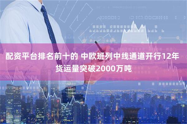 配资平台排名前十的 中欧班列中线通道开行12年 货运量突破2000万吨