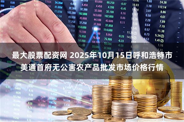 最大股票配资网 2025年10月15日呼和浩特市美通首府无公害农产品批发市场价格行情