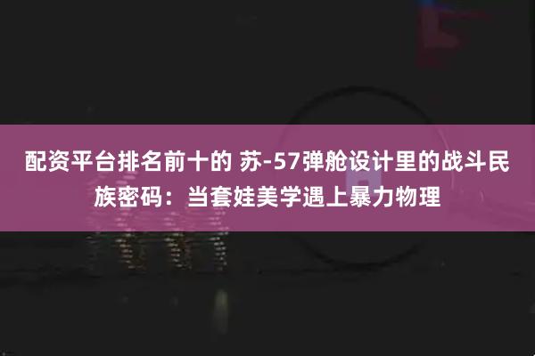 配资平台排名前十的 苏-57弹舱设计里的战斗民族密码：当套娃美学遇上暴力物理