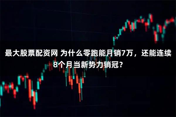 最大股票配资网 为什么零跑能月销7万，还能连续8个月当新势力销冠？