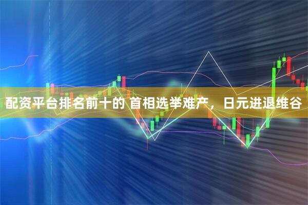 配资平台排名前十的 首相选举难产，日元进退维谷