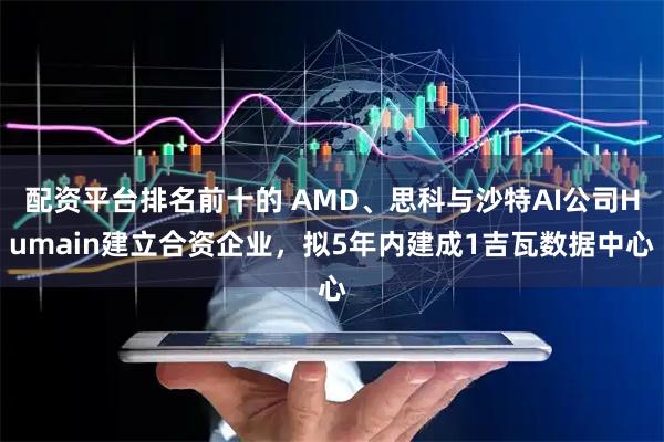 配资平台排名前十的 AMD、思科与沙特AI公司Humain建立合资企业，拟5年内建成1吉瓦数据中心