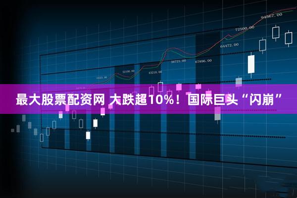 最大股票配资网 大跌超10%！国际巨头“闪崩”