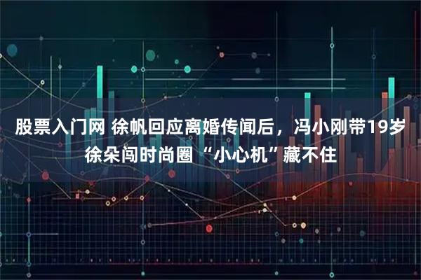 股票入门网 徐帆回应离婚传闻后，冯小刚带19岁徐朵闯时尚圈 “小心机”藏不住